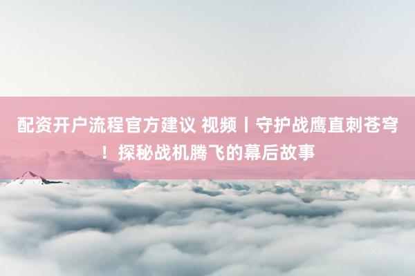 配资开户流程官方建议 视频丨守护战鹰直刺苍穹！探秘战机腾飞的幕后故事
