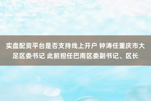 实盘配资平台是否支持线上开户 钟涛任重庆市大足区委书记 此前担任巴南区委副书记、区长