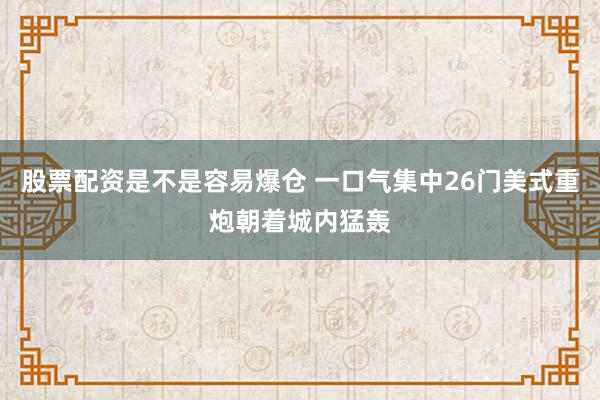 股票配资是不是容易爆仓 一口气集中26门美式重炮朝着城内猛轰