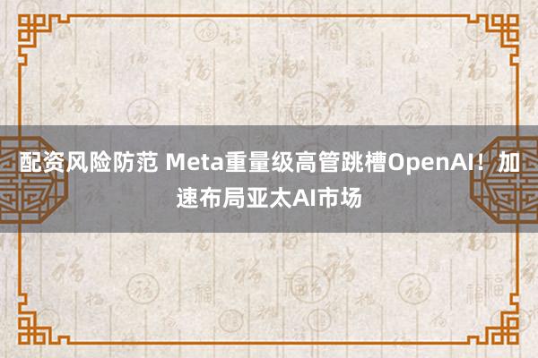 配资风险防范 Meta重量级高管跳槽OpenAI！加速布局亚太AI市场