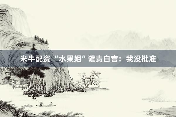 米牛配资 “水果姐”谴责白宫：我没批准