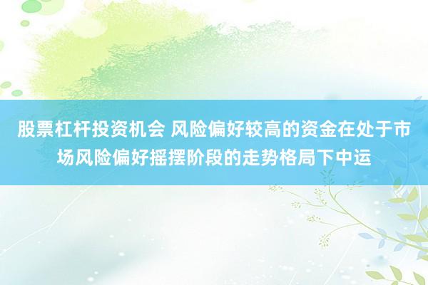 股票杠杆投资机会 风险偏好较高的资金在处于市场风险偏好摇摆阶段的走势格局下中运