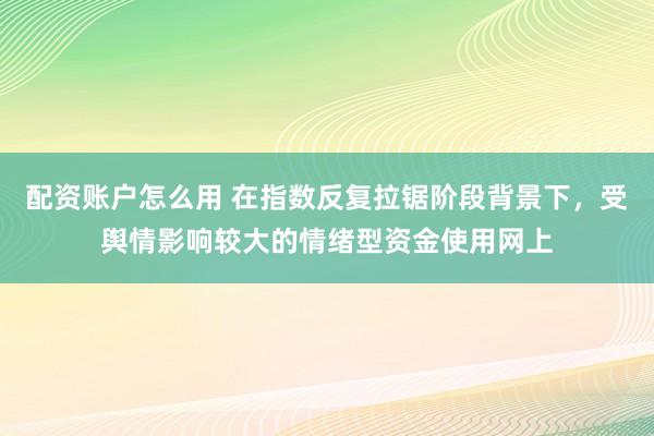 配资账户怎么用 在指数反复拉锯阶段背景下，受舆情影响较大的情绪型资金使用网上