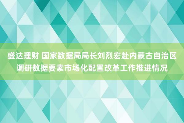 盛达理财 国家数据局局长刘烈宏赴内蒙古自治区调研数据要素市场化配置改革工作推进情况