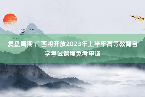 复盘周期 广西将开放2023年上半年高等教育自学考试课程免考申请