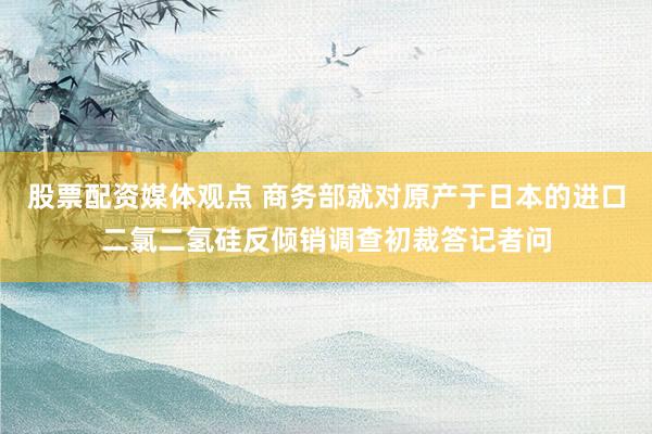 股票配资媒体观点 商务部就对原产于日本的进口二氯二氢硅反倾销调查初裁答记者问