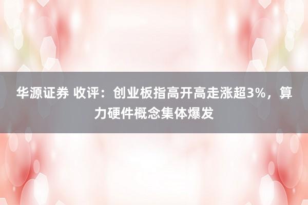 华源证券 收评：创业板指高开高走涨超3%，算力硬件概念集体爆发