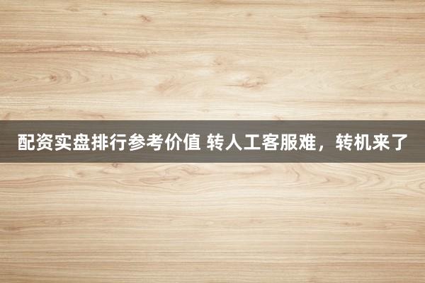 配资实盘排行参考价值 转人工客服难，转机来了
