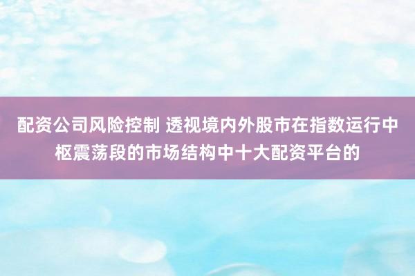 配资公司风险控制 透视境内外股市在指数运行中枢震荡段的市场结构中十大配资平台的