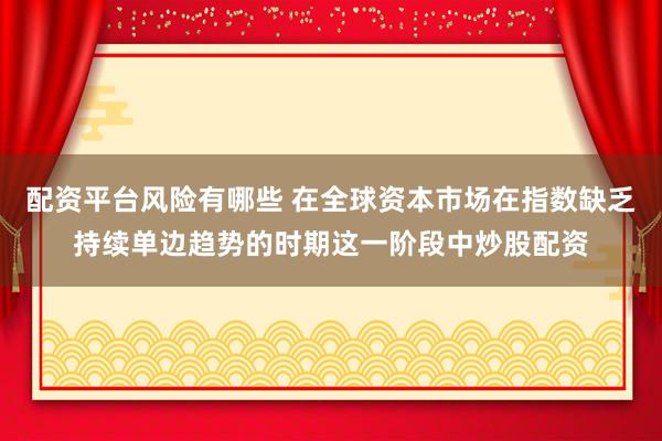 配资平台风险有哪些 在全球资本市场在指数缺乏持续单边趋势的时期这一阶段中炒股配资