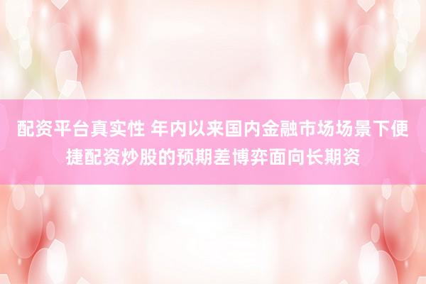 配资平台真实性 年内以来国内金融市场场景下便捷配资炒股的预期差博弈面向长期资