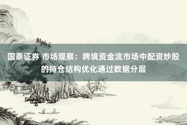 国泰证券 市场观察：跨境资金流市场中配资炒股的持仓结构优化通过数据分层