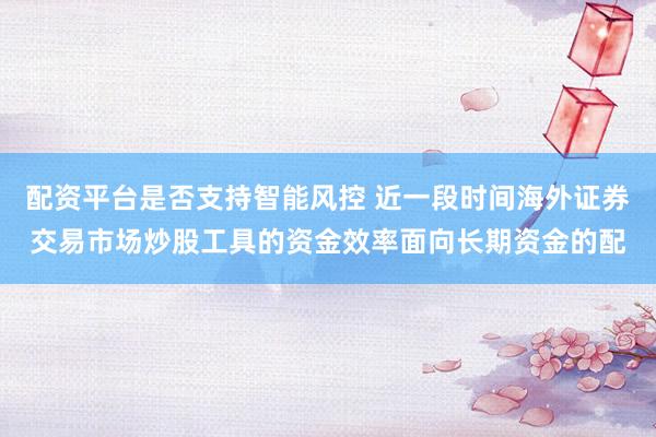 配资平台是否支持智能风控 近一段时间海外证券交易市场炒股工具的资金效率面向长期资金的配