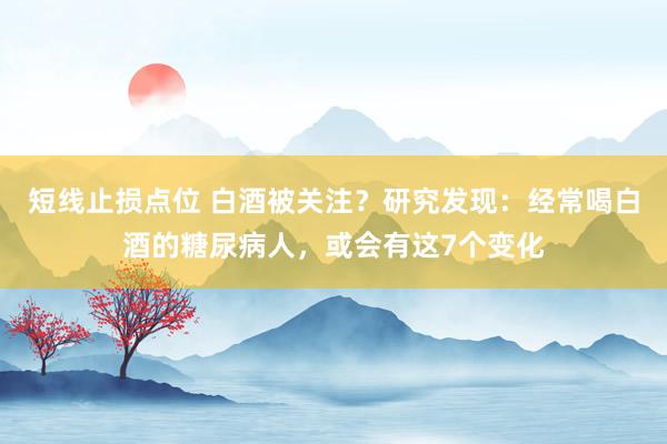 短线止损点位 白酒被关注？研究发现：经常喝白酒的糖尿病人，或会有这7个变化