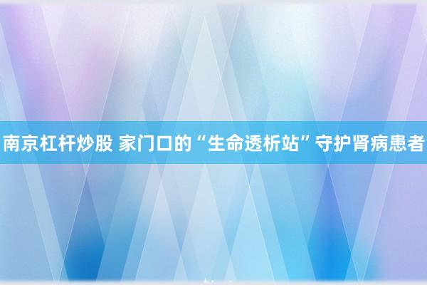 南京杠杆炒股 家门口的“生命透析站”守护肾病患者