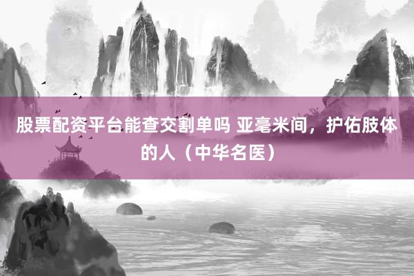 股票配资平台能查交割单吗 亚毫米间，护佑肢体的人（中华名医）