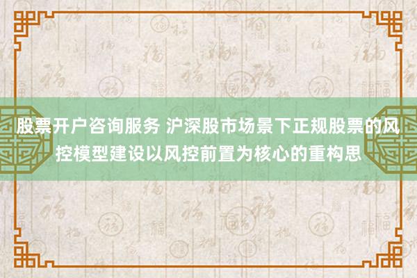 股票开户咨询服务 沪深股市场景下正规股票的风控模型建设以风控前置为核心的重构思