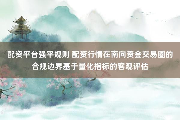 配资平台强平规则 配资行情在南向资金交易圈的合规边界基于量化指标的客观评估