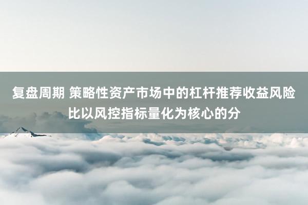 复盘周期 策略性资产市场中的杠杆推荐收益风险比以风控指标量化为核心的分