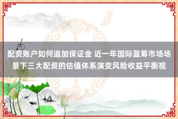 配资账户如何追加保证金 近一年国际蓝筹市场场景下三大配资的估值体系演变风险收益平衡视