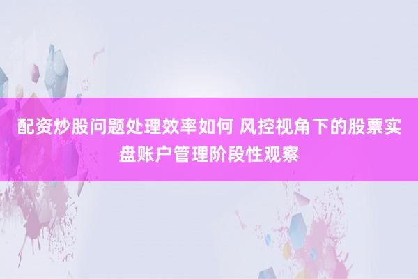 配资炒股问题处理效率如何 风控视角下的股票实盘账户管理阶段性观察