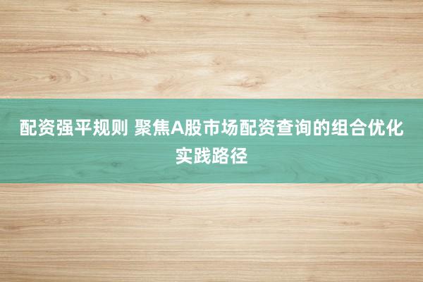 配资强平规则 聚焦A股市场配资查询的组合优化实践路径