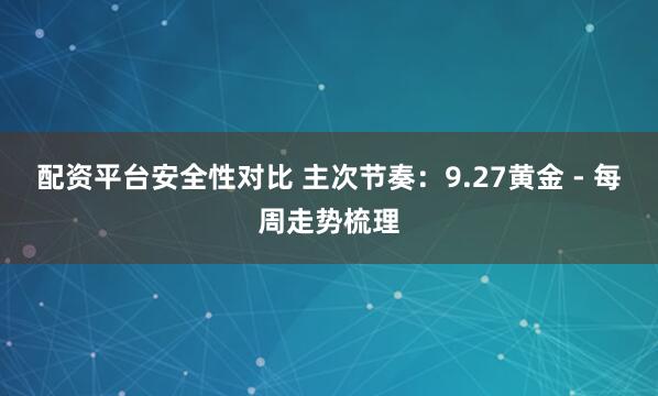 配资平台安全性对比 主次节奏：9.27黄金 - 每周走势梳理