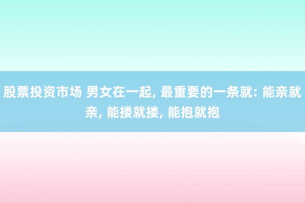 股票投资市场 男女在一起, 最重要的一条就: 能亲就亲, 能搂就搂, 能抱就抱
