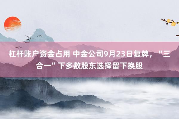 杠杆账户资金占用 中金公司9月23日复牌，“三合一”下多数股东选择留下换股