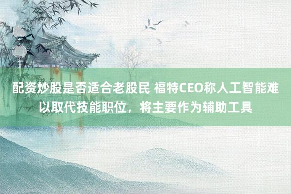 配资炒股是否适合老股民 福特CEO称人工智能难以取代技能职位，将主要作为辅助工具