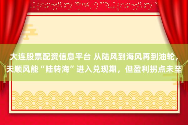 大连股票配资信息平台 从陆风到海风再到油轮，天顺风能“陆转海”进入兑现期，但盈利拐点未至