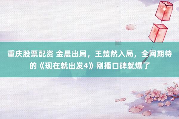 重庆股票配资 金晨出局，王楚然入局，全网期待的《现在就出发4》刚播口碑就爆了