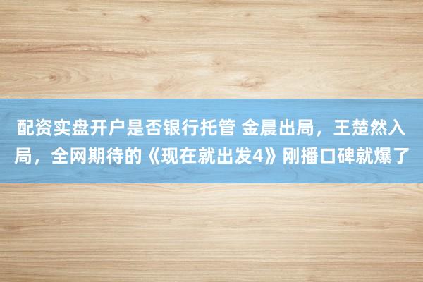 配资实盘开户是否银行托管 金晨出局，王楚然入局，全网期待的《现在就出发4》刚播口碑就爆了