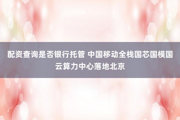 配资查询是否银行托管 中国移动全栈国芯国模国云算力中心落地北京