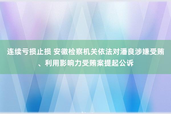 连续亏损止损 安徽检察机关依法对潘良涉嫌受贿、利用影响力受贿案提起公诉