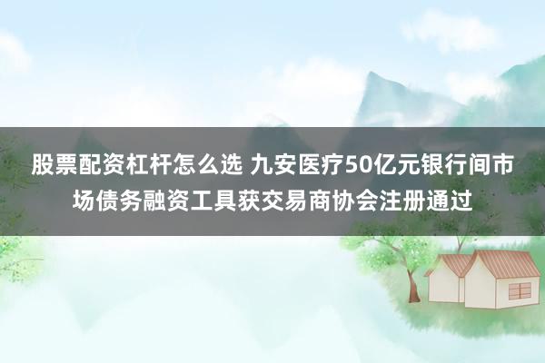 股票配资杠杆怎么选 九安医疗50亿元银行间市场债务融资工具获交易商协会注册通过