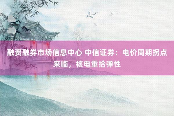 融资融券市场信息中心 中信证券：电价周期拐点来临，核电重拾弹性