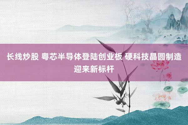 长线炒股 粤芯半导体登陆创业板 硬科技晶圆制造迎来新标杆