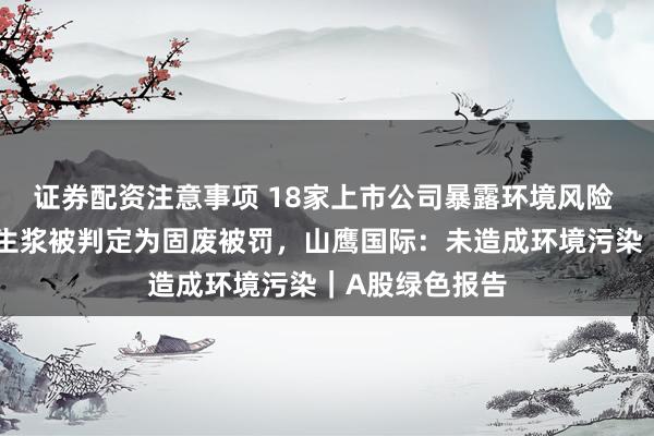 证券配资注意事项 18家上市公司暴露环境风险 子公司进口再生浆被判定为固废被罚，山鹰国际：未造成环境污染｜A股绿色报告
