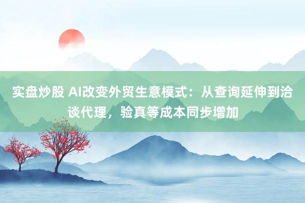 实盘炒股 AI改变外贸生意模式：从查询延伸到洽谈代理，验真等成本同步增加