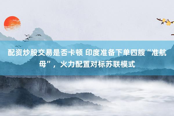 配资炒股交易是否卡顿 印度准备下单四艘“准航母”，火力配置对标苏联模式