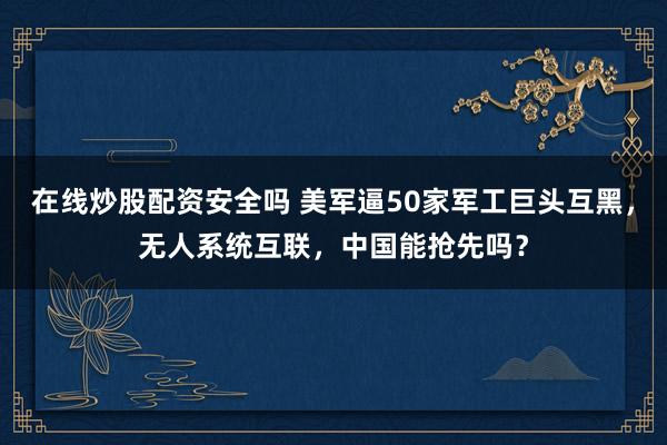 在线炒股配资安全吗 美军逼50家军工巨头互黑，无人系统互联，中国能抢先吗？