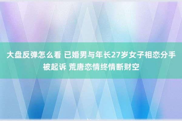 大盘反弹怎么看 已婚男与年长27岁女子相恋分手被起诉 荒唐恋情终情断财空