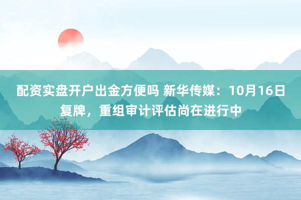 配资实盘开户出金方便吗 新华传媒：10月16日复牌，重组审计评估尚在进行中