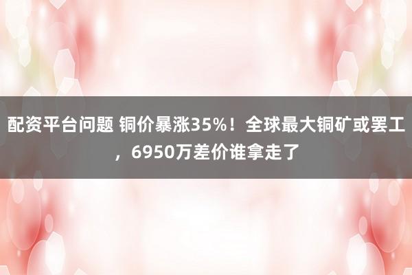 配资平台问题 铜价暴涨35%!全球最大铜矿或罢工,6950万差价谁拿走了