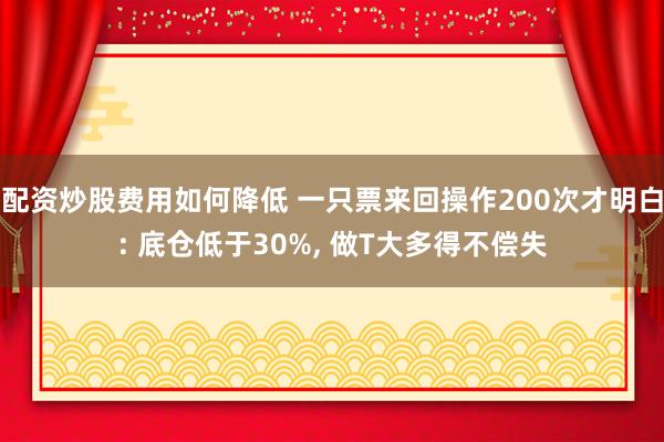 配资炒股费用如何降低 一只票来回操作200次才明白: 底仓低于30%, 做T大多得不偿失
