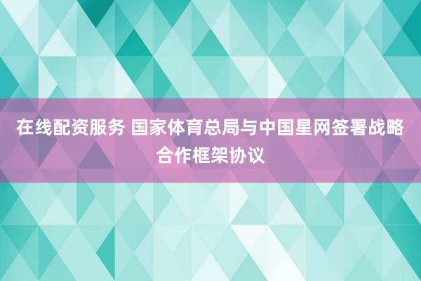 在线配资服务 国家体育总局与中国星网签署战略合作框架协议