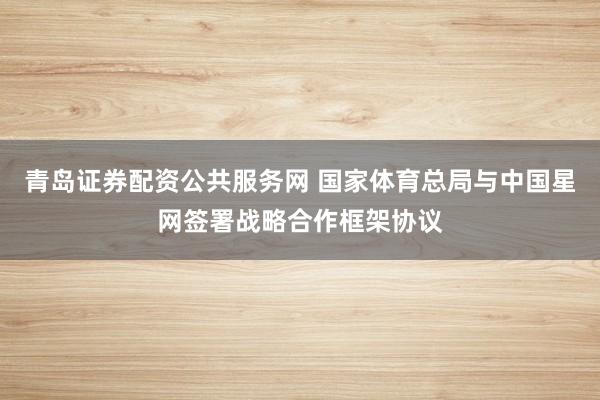青岛证券配资公共服务网 国家体育总局与中国星网签署战略合作框架协议