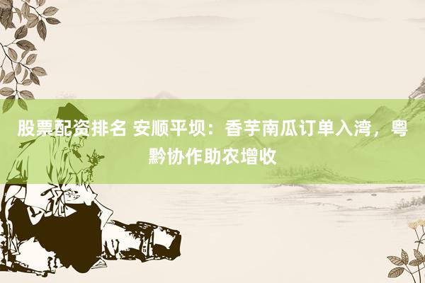 股票配资排名 安顺平坝:香芋南瓜订单入湾,粤黔协作助农增收