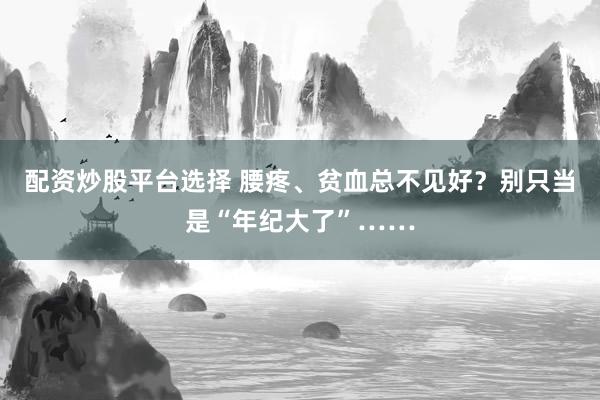 配资炒股平台选择 腰疼、贫血总不见好？别只当是“年纪大了”……